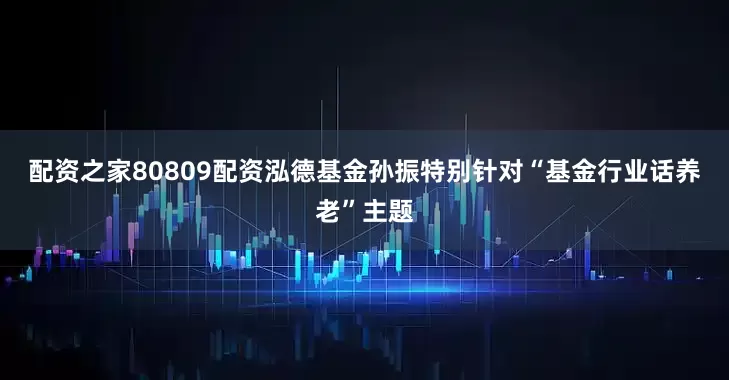 配资之家80809配资　　泓德基金孙振特别针对“基金行业话养老”主题