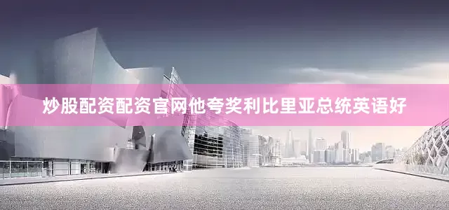 炒股配资配资官网他夸奖利比里亚总统英语好