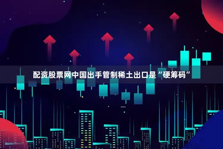 配资股票网中国出手管制稀土出口是“硬筹码”